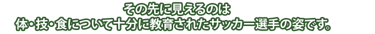 その先に見えるのは、体・技・食について十分に教育されたサッカー選手の姿です。