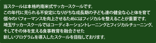 埼玉サッカースクールは本格的ブラジル式サッカースクールです。この年代に見られる不安定になりがちな成長期の子ども達の健全な心と体を育て個々のパフォーマンスを向上させるためにはフィジカルを整えることが重要です。埼玉サッカースクールではコーディネーショントレーニングとフィジカルチューニング、そしてその体を支える食事教育を融合させた新しいプログラムを導入したスクールを目指しております。